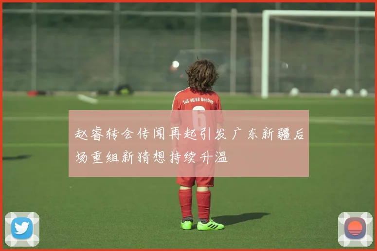 赵睿转会传闻再起引发广东新疆后场重组新猜想持续升温