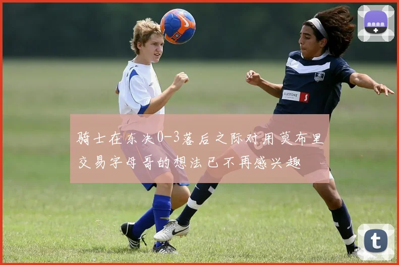 骑士在东决0-3落后之际对用莫布里交易字母哥的想法已不再感兴趣