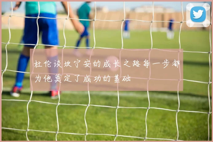 杜伦谈坎宁安的成长之路每一步都为他奠定了成功的基础
