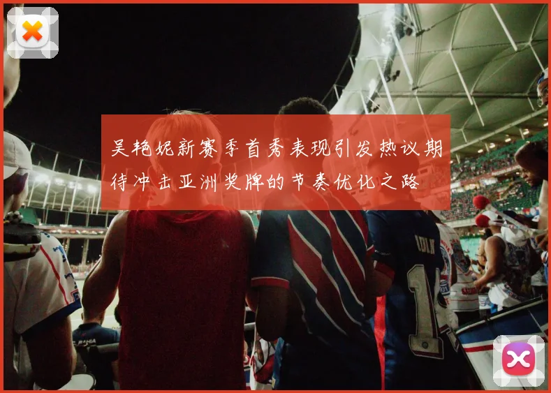 吴艳妮新赛季首秀表现引发热议期待冲击亚洲奖牌的节奏优化之路