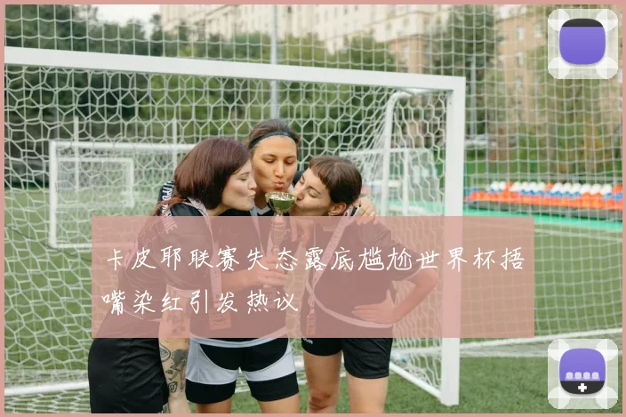 卡皮耶联赛失态露底尴尬世界杯捂嘴染红引发热议