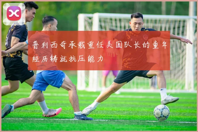 普利西奇承载重任美国队长的童年经历铸就抗压能力