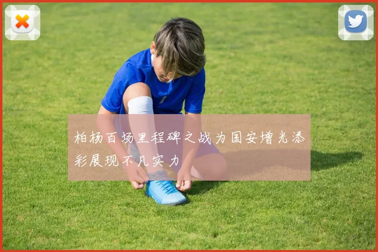 柏杨百场里程碑之战为国安增光添彩展现不凡实力