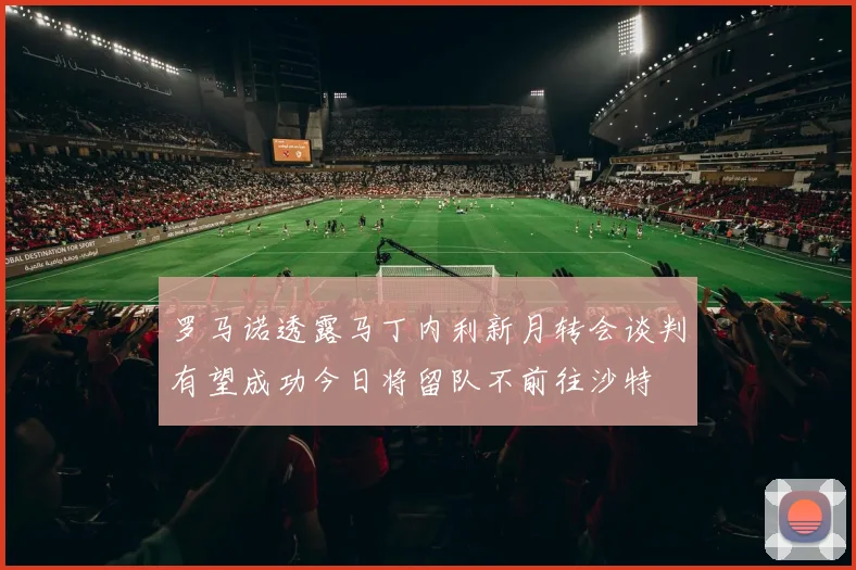 罗马诺透露马丁内利新月转会谈判有望成功今日将留队不前往沙特