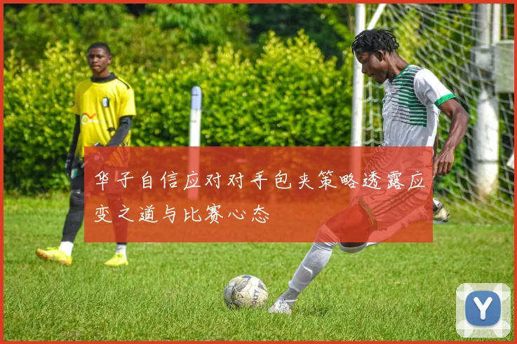 华子自信应对对手包夹策略透露应变之道与比赛心态