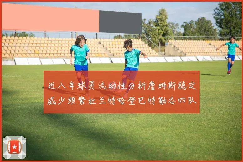 近八年球员流动性分析詹姆斯稳定威少频繁杜兰特哈登巴特勒各四队