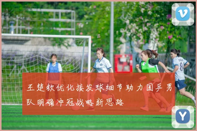 王楚钦优化接发球细节助力国乒男队明确冲冠战略新思路