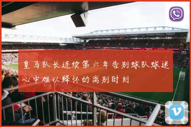 皇马队长连续第六年告别球队球迷心中难以释怀的离别时刻