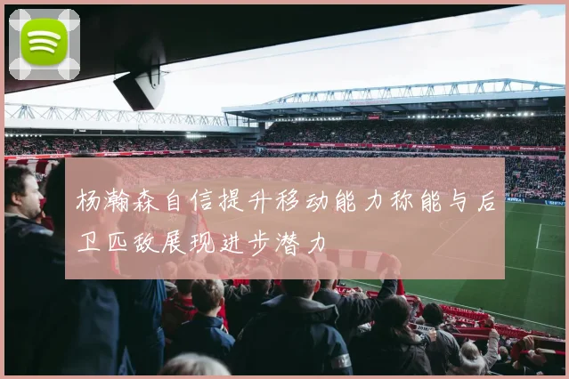 杨瀚森自信提升移动能力称能与后卫匹敌展现进步潜力