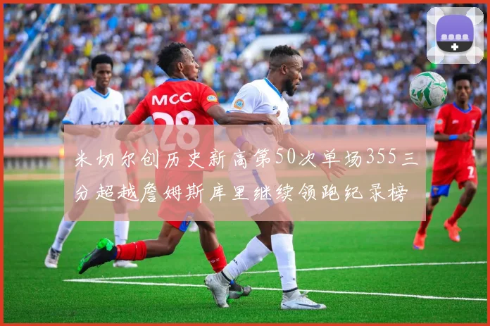 米切尔创历史新高第50次单场355三分超越詹姆斯库里继续领跑纪录榜