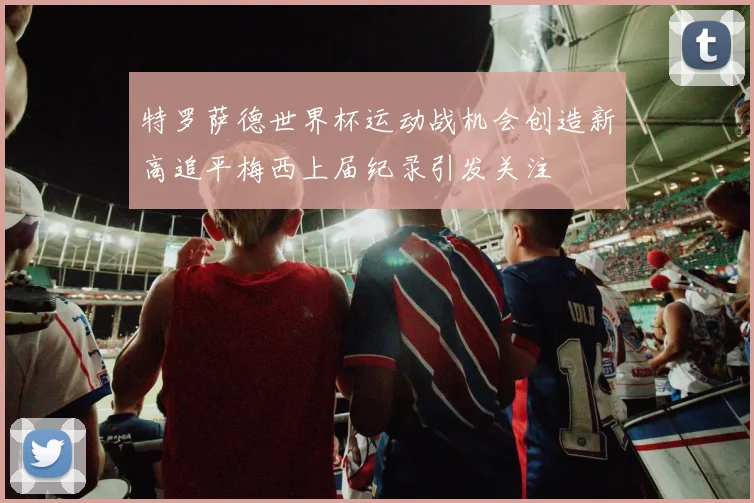 特罗萨德世界杯运动战机会创造新高追平梅西上届纪录引发关注