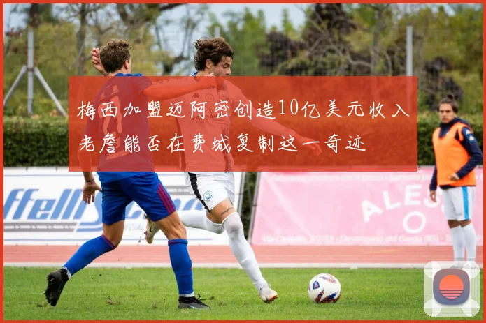 梅西加盟迈阿密创造10亿美元收入老詹能否在费城复制这一奇迹