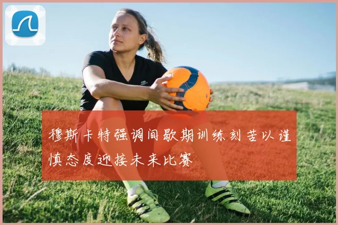 穆斯卡特强调间歇期训练刻苦以谨慎态度迎接未来比赛