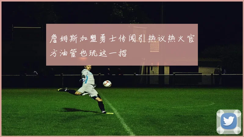 詹姆斯加盟勇士传闻引热议热火官方油管也玩这一招