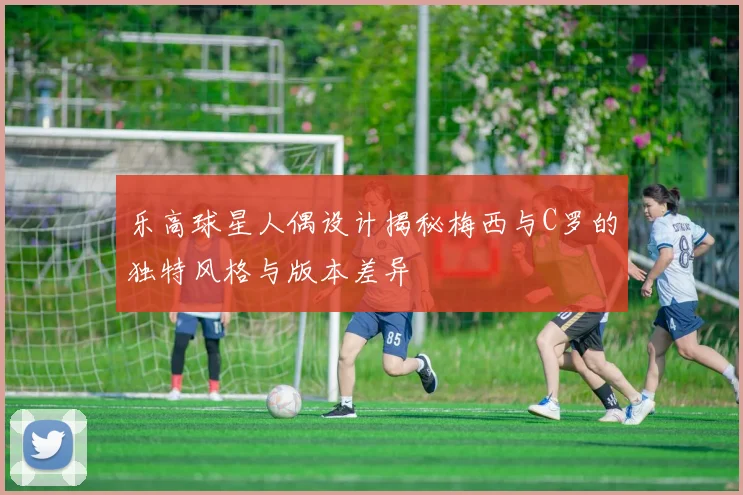乐高球星人偶设计揭秘梅西与C罗的独特风格与版本差异