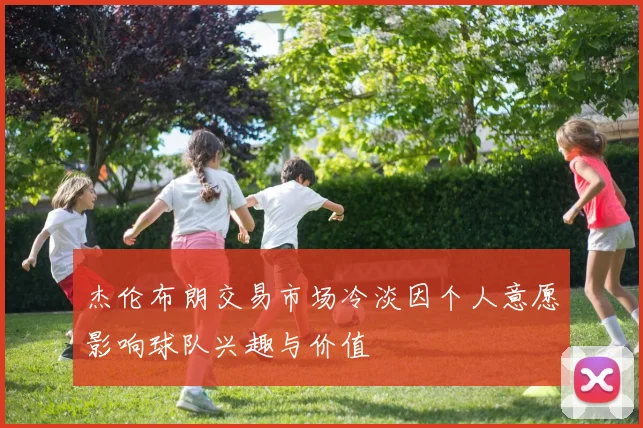 杰伦布朗交易市场冷淡因个人意愿影响球队兴趣与价值
