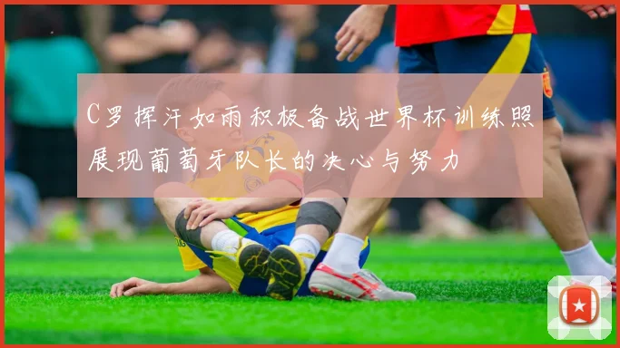 C罗挥汗如雨积极备战世界杯训练照展现葡萄牙队长的决心与努力