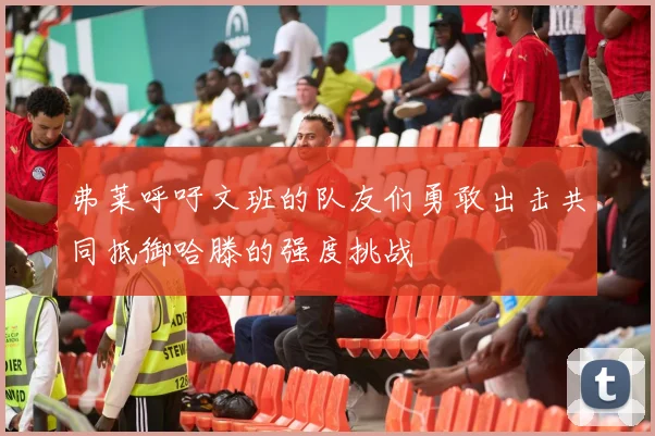 弗莱呼吁文班的队友们勇敢出击共同抵御哈滕的强度挑战