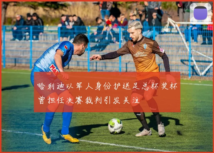 哈利迪以军人身份护送足总杯奖杯曾担任决赛裁判引发关注