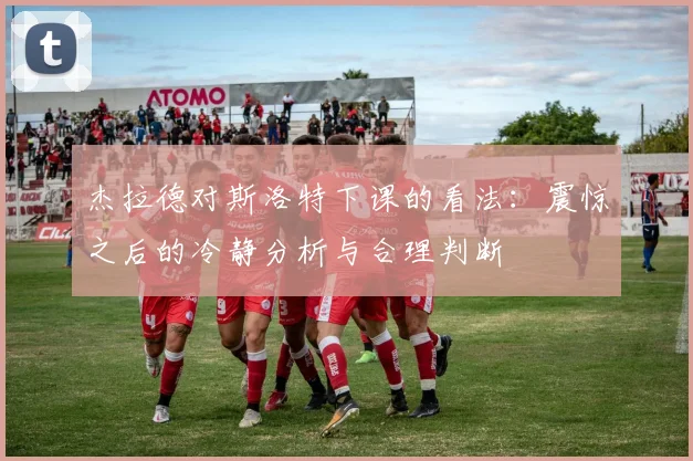 杰拉德对斯洛特下课的看法：震惊之后的冷静分析与合理判断