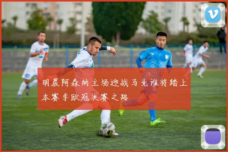 明晨阿森纳主场迎战马竞谁将踏上本赛季欧冠决赛之路
