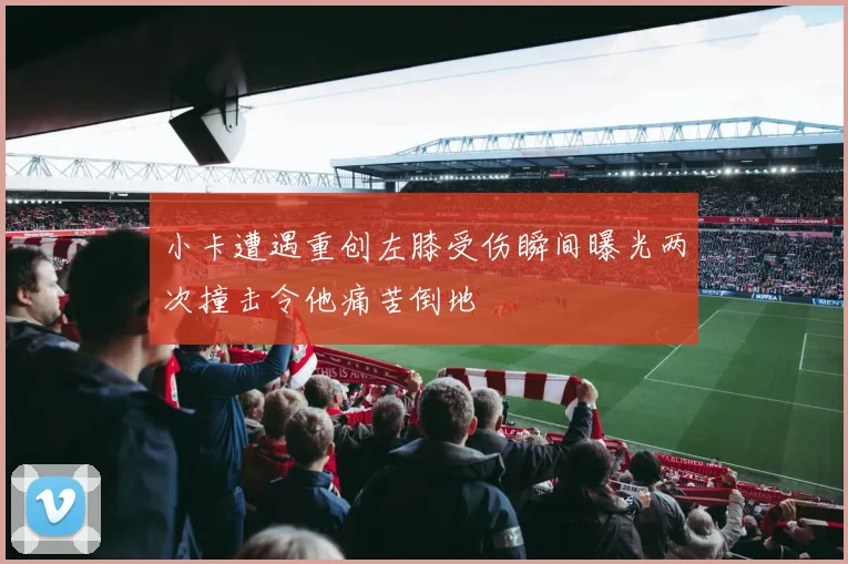 小卡遭遇重创左膝受伤瞬间曝光两次撞击令他痛苦倒地