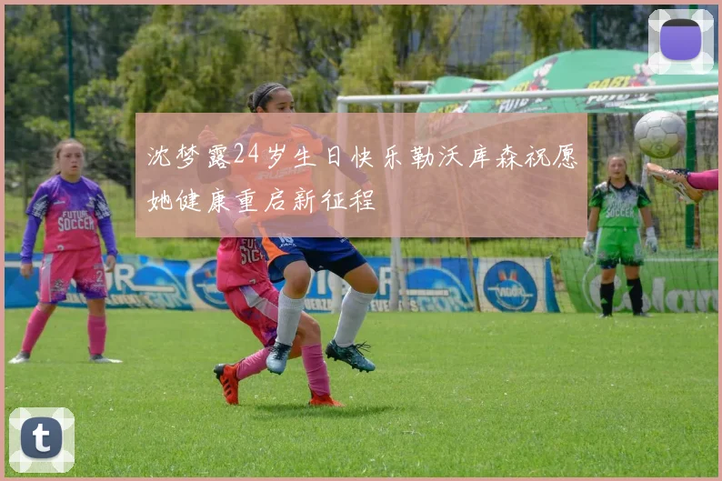 沈梦露24岁生日快乐勒沃库森祝愿她健康重启新征程