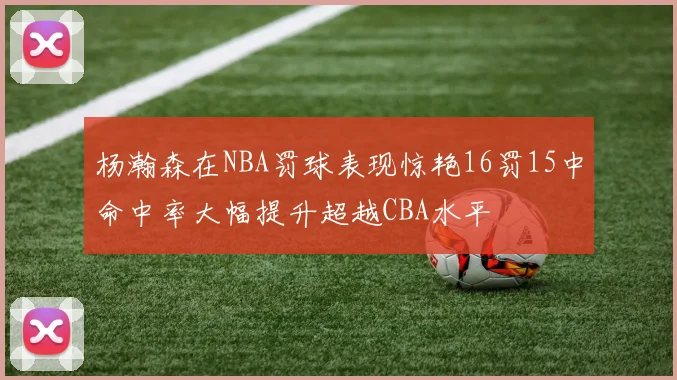杨瀚森在NBA罚球表现惊艳16罚15中命中率大幅提升超越CBA水平