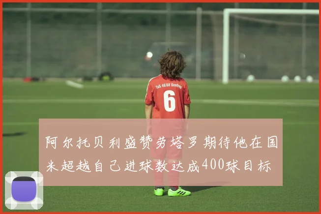 阿尔托贝利盛赞劳塔罗期待他在国米超越自己进球数达成400球目标