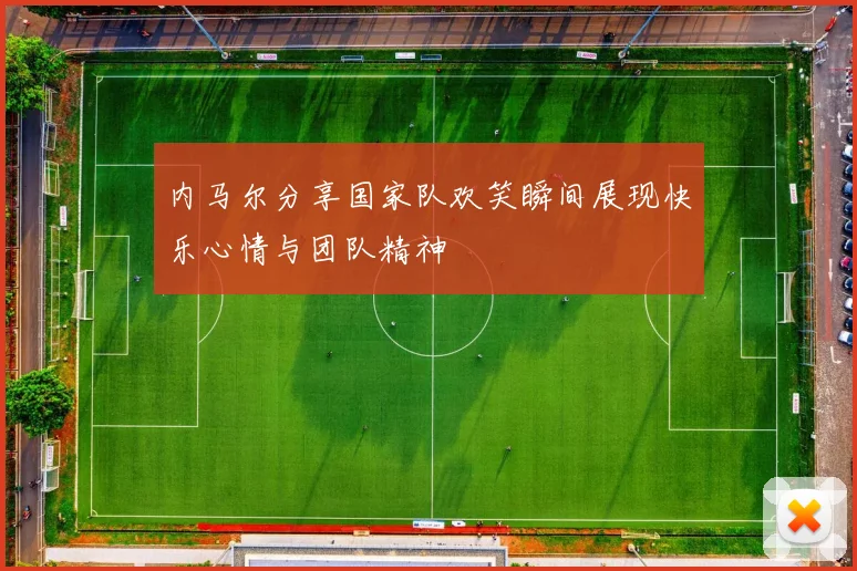 内马尔分享国家队欢笑瞬间展现快乐心情与团队精神