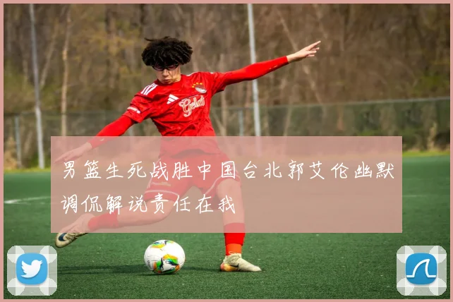 男篮生死战胜中国台北郭艾伦幽默调侃解说责任在我